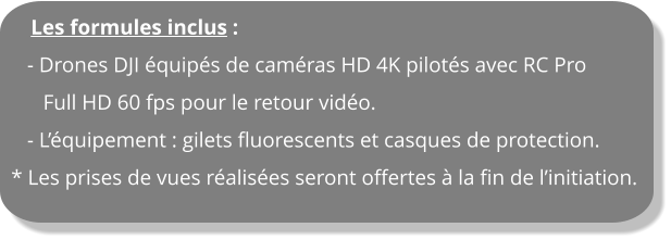 Les formules inclus :    - Drones DJI équipés de caméras HD 4K pilotés avec RC Pro       Full HD 60 fps pour le retour vidéo.    - L’équipement : gilets fluorescents et casques de protection. * Les prises de vues réalisées seront offertes à la fin de l’initiation.