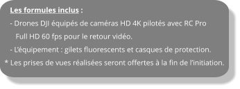 Les formules inclus :    - Drones DJI équipés de caméras HD 4K pilotés avec RC Pro       Full HD 60 fps pour le retour vidéo.    - L’équipement : gilets fluorescents et casques de protection. * Les prises de vues réalisées seront offertes à la fin de l’initiation.